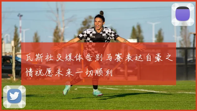 瓦斯社交媒体告别马赛表达自豪之情祝愿未来一切顺利
