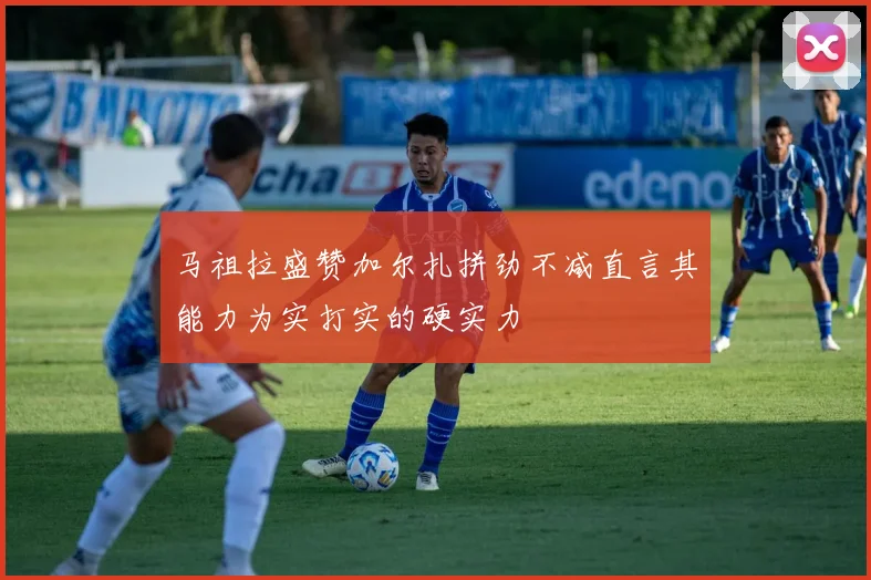 马祖拉盛赞加尔扎拼劲不减直言其能力为实打实的硬实力