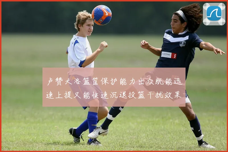 卢赞大洛篮筐保护能力出众既能迅速上提又能快速沉退投篮干扰效果显著