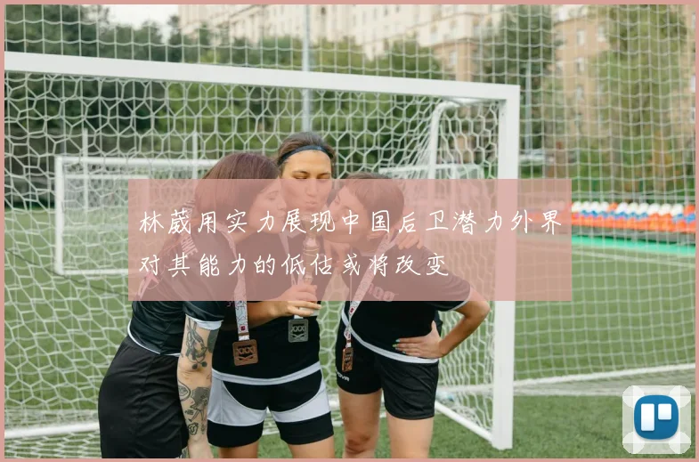 林葳用实力展现中国后卫潜力外界对其能力的低估或将改变