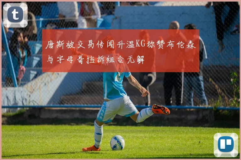 唐斯被交易传闻升温KG称赞布伦森与字母哥挡拆组合无解