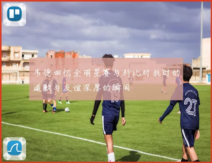 韦德回忆全明星赛与科比对抗时的道歉与友谊深厚的瞬间