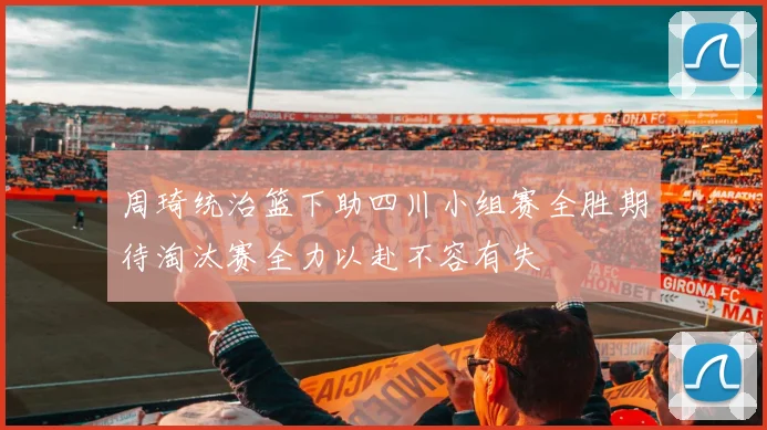 周琦统治篮下助四川小组赛全胜期待淘汰赛全力以赴不容有失