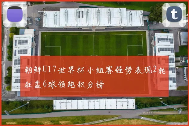 朝鲜U17世界杯小组赛强势表现2轮狂轰6球领跑积分榜