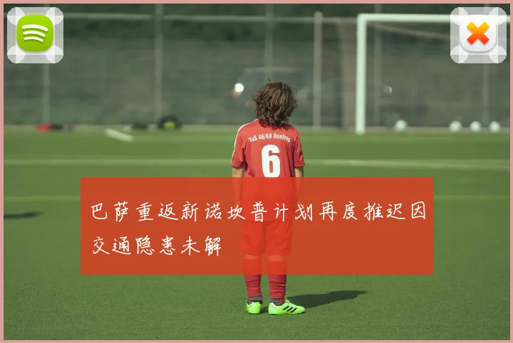 巴萨重返新诺坎普计划再度推迟因交通隐患未解