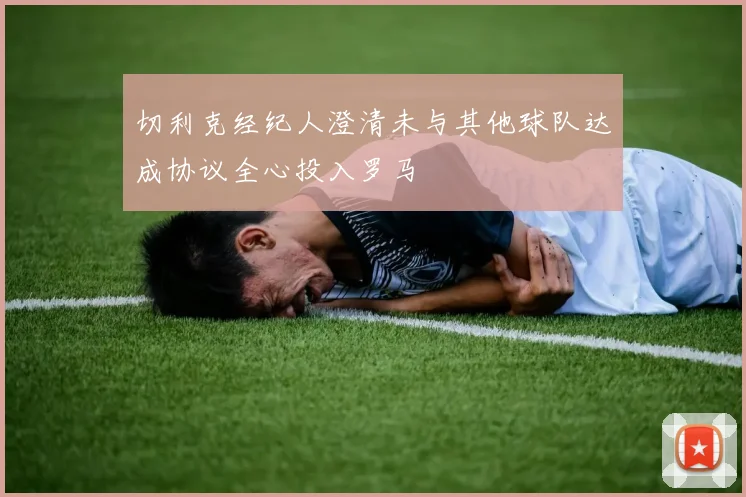 切利克经纪人澄清未与其他球队达成协议全心投入罗马