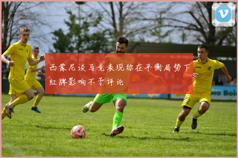 西蒙尼谈马竞表现称在平衡局势下红牌影响不予评论