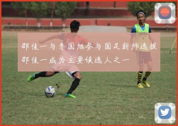 邵佳一与李国旭参与国足新帅选拔邵佳一成为主要候选人之一