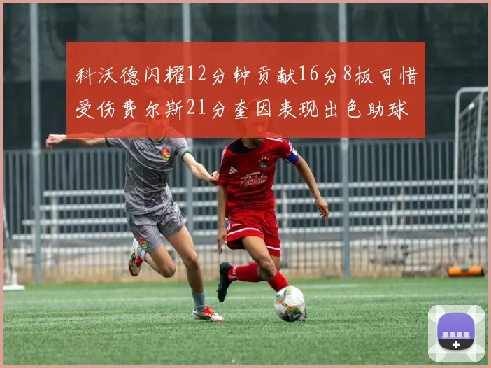 科沃德闪耀12分钟贡献16分8板可惜受伤费尔斯21分奎因表现出色助球队取胜