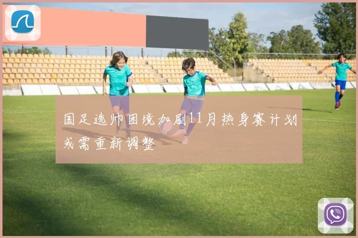 国足选帅困境加剧11月热身赛计划或需重新调整