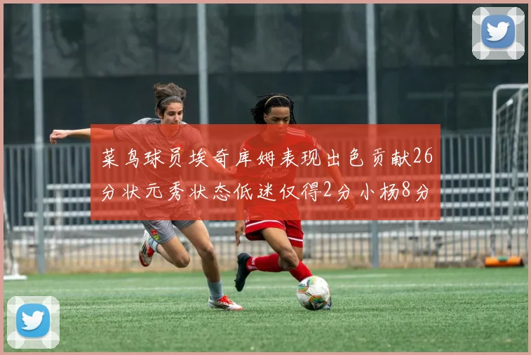 菜鸟球员埃奇库姆表现出色贡献26分状元秀状态低迷仅得2分小杨8分钟未能得分