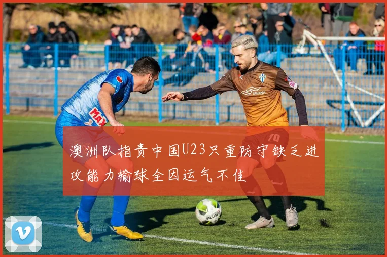 澳洲队指责中国U23只重防守缺乏进攻能力输球全因运气不佳