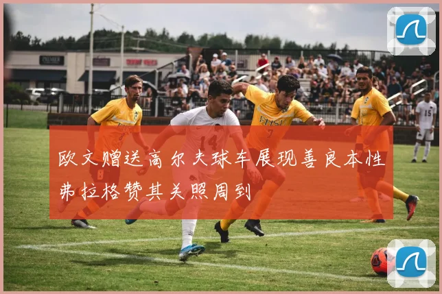 欧文赠送高尔夫球车展现善良本性弗拉格赞其关照周到