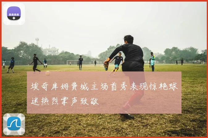 埃奇库姆费城主场首秀表现惊艳球迷热烈掌声致敬