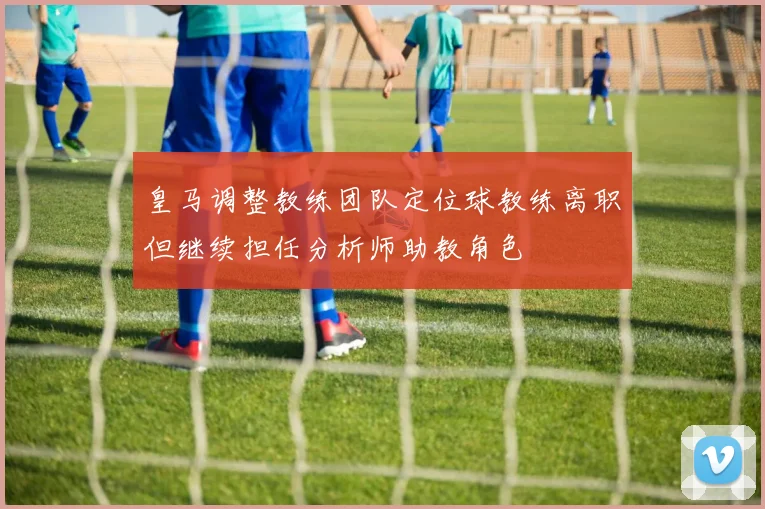 皇马调整教练团队定位球教练离职但继续担任分析师助教角色