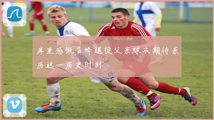 库里感慨黄蜂退役父亲球衣期待亲历这一历史时刻